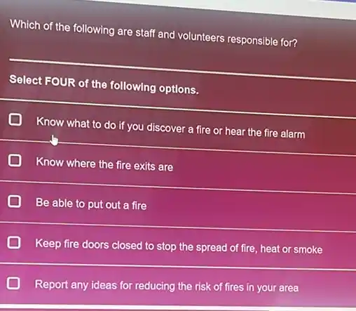 Which of the following are staff and volunteers responsible for?
Select FOUR of the following options.
__
D
Know what to do if you discover a fire or hear the fire alarm
D Know where the fire exits are
D Be able to put out a fire
D Keep fire doors closed to stop the spread of fire, heat or smoke
D
Report any ideas for reducing the risk of fires in your area