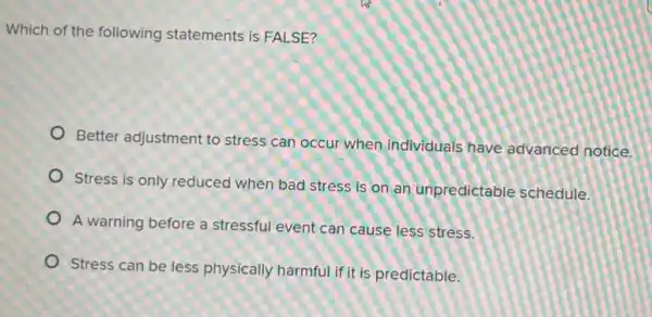 Which of the following statements is FALSE?
Better adjustment to stress can occur when individuals have advanced notice.
Stress is only reduced when bad stress is on an unpredictable schedule.
A warning before a stressful event can cause less stress.
Stress can be less physically harmful if it is predictable.