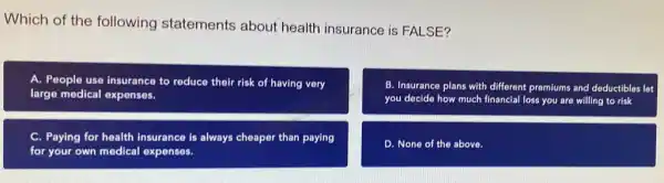 Which of the following statements about health insurance is FALSE?
A. People use insurance to reduce their risk of having very
large medical expenses.
B. Insurance plans with different premiums and deductibles let
you decide how much financial loss you are willing to risk
C. Paying for health insurance is always cheaper than paying
for your own medical expenses.
D. None of the above.