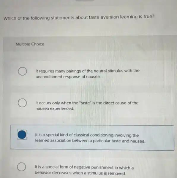 Which of the following statements about taste aversion learning is true?
Multiple Choice
It requires many pairings of the neutral stimulus with the
unconditioned response of nausea.
It occurs only when the "taste" is the direct cause of the
nausea experienced.
It is a special kind of classical conditioning involving the
learned association between a particular taste and nausea.
It is a special form of negative punishment in which a
behavior decreases when a stimulus is removed.