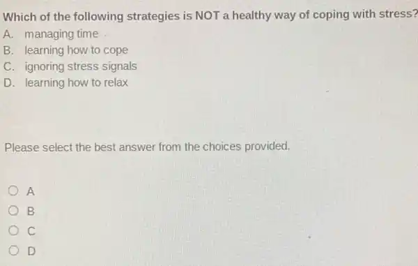 Which of the following strategies is NOT a healthy way of coping with stress?
A. managing time
B. learning how to cope
C. ignoring stress signals
D. learning how to relax
Please select the best answer from the choices provided.
A
B
c
D