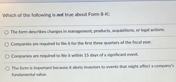 Which of the following is not true about Form 8-K:
The form describes changes in management, products , acquisitions, or legal actions.
Companies are required to file it for the first three quarters of the fiscal year.
Companies are required to file it within 15 days of a significant event.
The form is important because it alerts investors to events that might affect a company's
fundamental value.