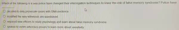 Which of the following is a way police have changed their interrogation techniques to lower the risk of false memory syndrome? Police have
__
decided to only prosecute cases with DNA evidence
modified the way witnesses are questioned
required new officers to study psychology and learn about false memory syndrome
spoken to victim advocacy groups to learn more about sensitivity