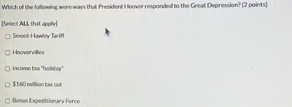 Which of the following were ways that President Hoover responded to the Great Depression? (2 points)
[Select ALL that apply]
D Smoot-Hawley Tariff
Hoovervilles
income tax "holiday"
D 160 million tax cut
Bonus Expeditionary Force