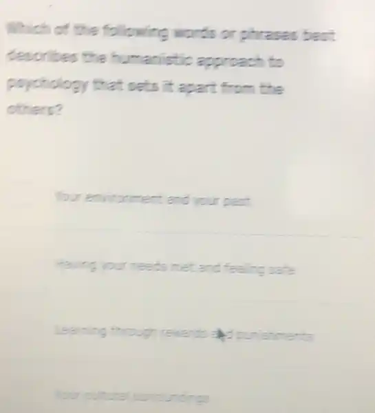 Which of the following words or phrases best
describ approach to
psychology that sets it apart from the
others?
environment and your past
Having your needs met and feeling safe
Learning through rewards
Your cu cultural surroundings