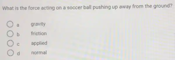 What is the force acting on a soccer ball pushing up away from the ground?
a gravity
b friction
C applied
d normal