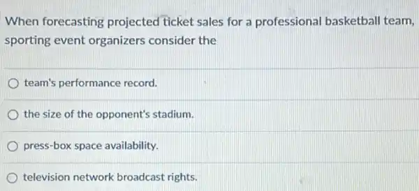 When forecasting projected ticket sales for a professional basketball team,
sporting event organizers consider the
team's performance record.
the size of the opponent's stadium.
press-box space availability.
television network broadcast rights.