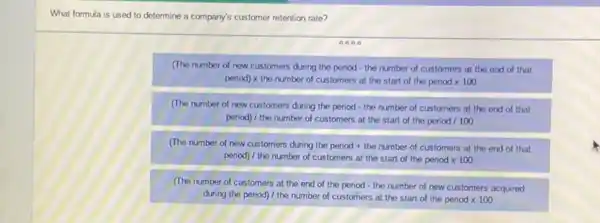 What formula is used to determine a company's customer retention rate?
0000
(The number of new customers during the period - the number of customers at the end of that
perioc)times the number of customers at the start of the period times 100
(The number of new customers during the period - the number of customers at the end of that
period) / the number of customers at the start of the period / 100
(The number of new customers during the period + the number of customers at the end of that
penod) / the number of customers at the start of the period x 100
(The number of customers at the end of the period - the number of new customers acquired
during the period) / the number of customers at the start of the period times 100