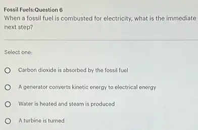 Fossil Fuels:Question 6
When a fossil fuel is combusted for electricity.what is the immediate
next step?
Select one:
Carbon dioxide is absorbed by the fossil fuel
A generator converts kinetic energy to electrical energy
Water is heated and steam is produced
A turbine is turned