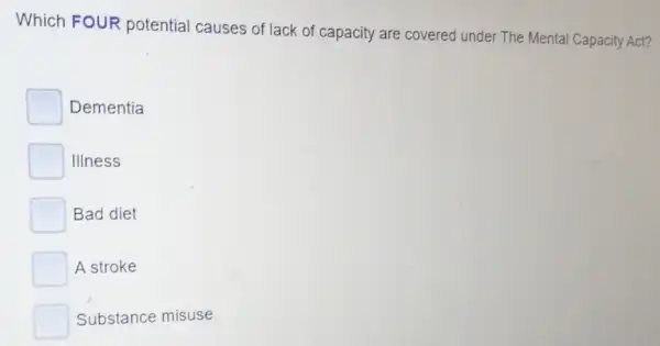 Which FOUR potential causes of lack of capacity are covered under The Mental Capacity Act?
Dementia
Illness
Bad diet
A stroke
Substance misuse