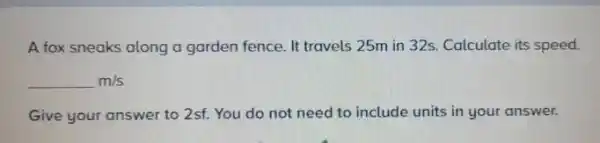 A fox sneaks along a garden fence. It travels 25m in 32s.Calculate its speed.
m/s
Give your answer to 2sf. You do not need to include units in your answer.