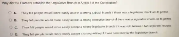 Why did the Framers establish the Legislative Branch in Article I of the Constitution?
A. They felt people would more easily accept a strong judicial branch if there was a legislative check on its power.
B. They felt people would more easily accept a strong executive branch if there was a legislative check on its power.
C. They felt people would more easily accept a strong legislative branch if it was split between two separate houses.
D. They felt people would more easily accept a strong military if it was controlled by the legislative branch.