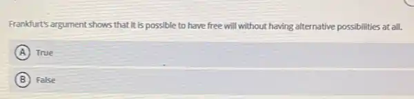 Frankfurt's argument shows that it is possible to have free will without having alternative possibilities at all.
A True
B False