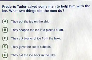 Frederic Tudor asked some men to help him with the
ice. What two things did the men do?
A They put the ice on the ship.
B They shaped the ice into pieces of art.
C They cut blocks of ice from the lake.
D They gave the ice to schools.
E They hid the ice back in the lake.