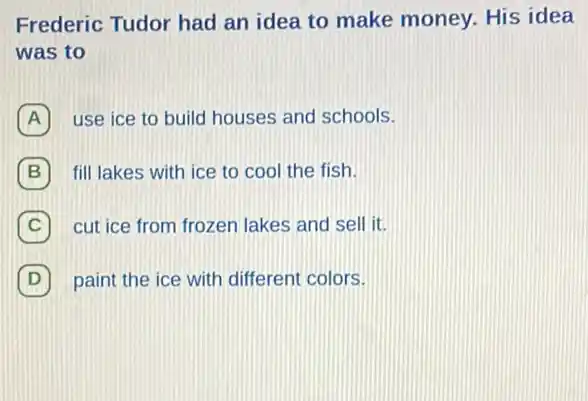 Frederic Tudor had an idea to make money. His idea
was to
A use ice to build houses and schools.
fill lakes with ice to cool the fish.
C cut ice from frozen lakes and sell it.
D 7 paint the ice with different colors.