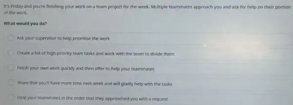 It's Friday and you're finishing your work on a team project for the week. Multiple teammates approach you and ask for help on their portion
of the work.
What would you do?
Ask your supervisor to help prioritise the work
Create a list of high-priority team tasks and work with the team to divide them
Finish your own work quickly and then offer to help your teammates
Share that you'll have more time next week and will gladly help with the tasks
Help your teammates in the order that they approached you with a request