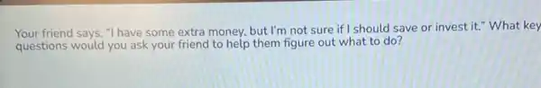 Your friend says, "I have some extra money but I'm not sure if should save or invest it." What key
questions would you ask your friend to help them figure out what to do?