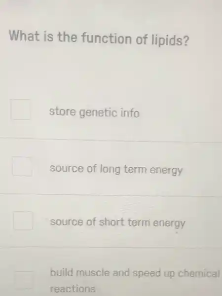 What is the function of lipids?
store genetic info
source of long term energy
source of short term energy
build muscle and speed up chemical
reactions