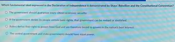 Which fundamental ideal expressed in the Declaration of Independence is demonstrated by Shays' Rebellion and the Constitutional Convention?
The government should guarantee every citizen economic security.
If the government denies its people certain basic rights that government can be revised or abolished.
Rulers derive their right to govern from God and are therefore bound to govern in the nation's best interest.
The central government and state governments should have equal power.