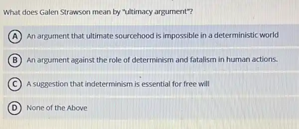 What does Galen Strawson mean by "ultimacy argument"?
A An argument that ultimate sourcehood is impossible in a deterministic world
B An argument against the role of determinism and fatalism in human actions.
C A suggestion that indeterminism is essential for free will
D None of the Above