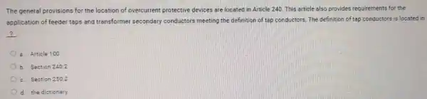 The general provisions for the location of overcurrent protective devices are located in Article 240 This article also provides requirements for the
application of feeder taps and transformer secondary conductors meeting the definition of tap conductors. The definition of tap conductors is located in
?
a. Article 100
Section 240.2
c. Section 250.2
d. the dictionary