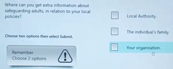 Where can you get extra information about
safeguarding adults, in relation to your local
policies?
Choose two options then select Submit.
Remember
Choose 2 options
Local Authority.
The individual's family.
Your organisation.