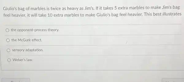 Giulio's bag of marbles is twice as heavy as Jim's. If it takes 5 extra marbles to make Jim's bag
feel heavier, it will take 10 extra marbles to make Giulio's bag feel heavier. This best illustrates
the opponent-process theory.
the McGurk effect
sensory adaptation.
Weber's law