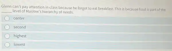 Glenn can't pay attention in class because he forgot to eat breakfast This is because food is part of the
__ level of Maslow's hierarchy of needs.
center
second
highest
lowest