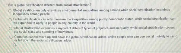 How is global stratification different from social stratification?
Global stratification only examines environmental inequalities among nations while social stratification examines
inequalities among people
Global stratification can only measure the inequalities among purely democratic states, while social stratification can
be expanded to apply to people in any country in the world.
Global stratification examines a myriad of different types of prejudice and inequality while social stratification covers
the social class and standing of individuals
Countries cannot move up and down the global stratification ladder, unlike people who can use social mobility to climb
or fall down the social stratification ladder