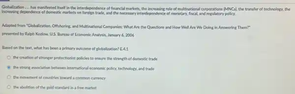 Globalization __ has manifested itself in the interdependence of financial markets, the increasing role of multinational corporations (MNCs). the transfer of technology,the
increasing dependence of domestic markets and the necessary interdependence of monetary, fiscal, and regulatory policy.
Adapted from "Globalization, Offishoring,and Multinational Companies: What Are the Questions and How Well Are We Doing in Answering Them?"
presented by Ralph Kozlow U.S. Bureau of Economic Analysis, January 6, 2006
Based on the text.what has been a primary outcome of globalization?E.4.1
the creation of stronger protectionist policies to ensure the strength of domestic trade
the strong association between international economic policy, technology and trade
the movement of countries toward a common currency
the abolition of the gold standard in a free market