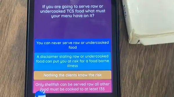 If you are going to serve raw or
undercooked TCS food what must
your menu have on It?
You can never serve raw or undercooked
food
disclaimer stating raw or undercooked
food can put you at risk for a food borne
illness
Nothing the clients know the risk
Only shellfish can be served raw all other
food must be cooked to at least 135