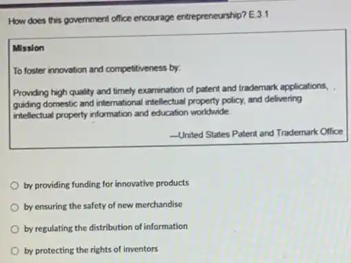 How does this government office encourage entrepreneurship? E 3.1
Mission
To foster innovation and competitiveness by:
Providing high quality and timely examination of patent and trademark applications,
guiding domestic and international intellectual property policy, and delivering
intellectual property information and education worldwide.
-United States Patent and Trademark Office
by providing funding for innovative products
by ensuring the safety of new merchandise
by regulating the distribution of information
by protecting the rights of inventors