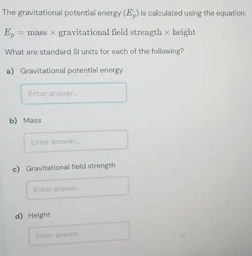 The gravitational potential energy (E_(p)) is calculated using the equation:
E_(p)=mass times gravitational field strength times height
What are standard SI units for each of the following?
a) Gravitational potential energy
Enteranswer
b) Mass
square 
c) Gravitational field strength
Enteranswer
d) Height
square