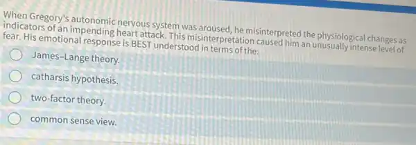 When Gregory's nervous system was misinterpreted the physiologica changes as
indicators of an impending heart attack. This misinterpretation caused him an unusually intense level of
fear. His emotional response is BEST understood in terms of the:
James-Lange theory.
catharsis hypothesis.
two-factor theory.
common sense view.