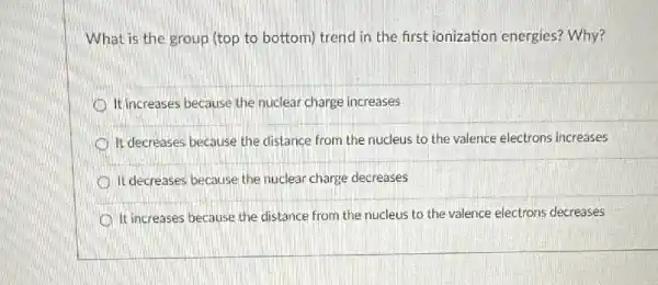 What is the group (top to bottom) trend in the first ionization energies?Why?
It increases because the nuclear charge increases
It decreases because the distance from the nucleus to the valence electrons increases
It decreases because the nuclear charge decreases
It increases because the distance from the nucleus to the valence electrons decreases