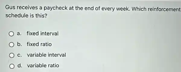 Gus receives a paycheck at the end of every week. Which reinforcement
schedule is this?
a. fixed interval
b. fixed ratio
c. variable interval
d. variable ratio