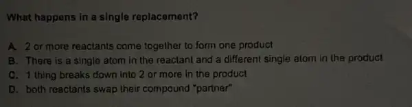 What happens in a single replacement?
A. 2 or more reactants come together to form one product
B. There is a single atom in the reactant and a different single atom in the product
C. 1 thing breaks down into 2 or more in the product
D. both reactants swap their compound "partner"