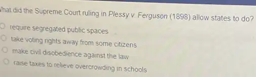 hat did the Supreme Court ruling in Plessy v. Ferguson (1898) allow states to do?
require segregated public spaces
take voting rights away from some citizens
make civil disobedience against the law
raise taxes to relieve overcrowding in schools