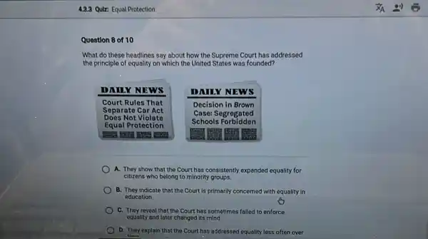 What do these headlines say about how the Supreme Court has addressed the principle of equality on which the United States was founded?
DAILY NEWS
Court Rules That Separate Car Act Does Not Violate Equal Protection
DAILY NEWS
Decision in Brown Case: Segregated Schools Forbidden
A. They show that the Court has consistently expanded equality for citizens who belong to minority groups.
B. They indicate that the Court is primarily concerned with equality in education.
C. They reveal that the Court has sometimes failed to enforce equality and later changed its mind.
D. They explain that the Court has addressed equality less often over