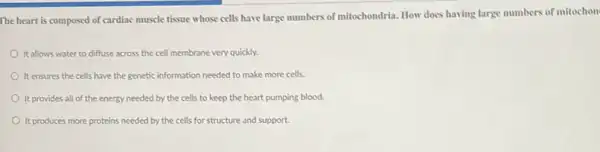 The heart is composed of cardiac muscle tissue whose cells have large numbers of mitochondria. How does having large numbers of mitochon
It allows water to diffuse across the cell membrane very quickly.
It ensures the cells have the genetic information needed to make more cells.
It provides all of the energy needed by the cells to keep the heart pumping blood.
It produces more proteins needed by the cells for structure and support