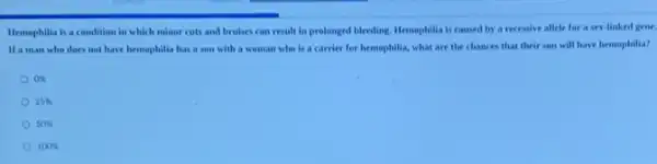 Hemophilla is a condition in which minor cuts and brukes can result in prolonged bleeding. Hemophilia is caused by a recessive allele for a sex-linked gene.
If a man who does not have hemophilla has a son with a woman who is a carrier for hemophilia,what are the chances that their son will have hemophilia?
on
25% 
50% 
100x