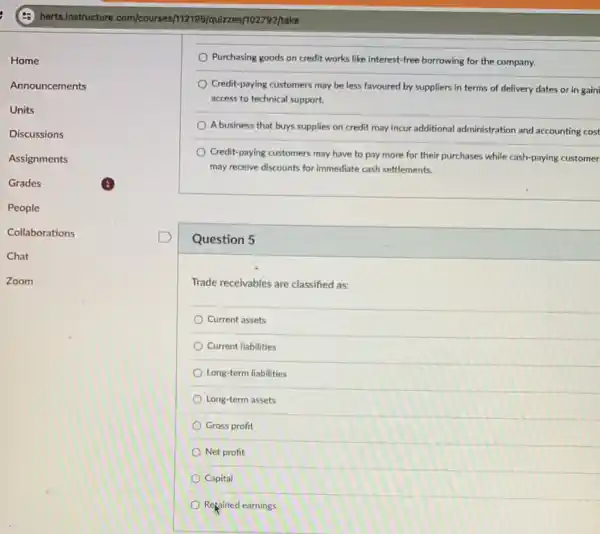 herts.instructure .com/courses/112195/c uizzes/102792/take
Purchasing goods on credit works like interest-free borrowing for the company.
Credit-paying customers may be less favoured by suppliers in terms of delivery dates or in gaini
access to technical support.
A business that buys supplies on credit may incur additional administration and accounting cost
Credit-paying customers may have to pay more for their purchases while cash-paying customer
may receive discounts for immediate cash settlements.
Question 5
Trade receivables are classified as:
Current assets
Current liabilities
Long-term liabilities
Long-term assets
Gross profit
Net profit
Capital
Rejained earnings