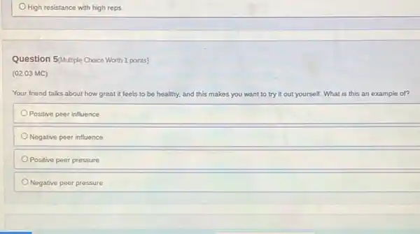 High resistance with high reps
Question 5 Multiple Choice Worth 1 points)
(02.03 MC)
Your friend talks about how great it feels to be healthy, and this makes you want to try it out yourself. What is this s an example of?
Positive peer influence
Negative peer influence
Positive peer pressure
Negative peer pressure