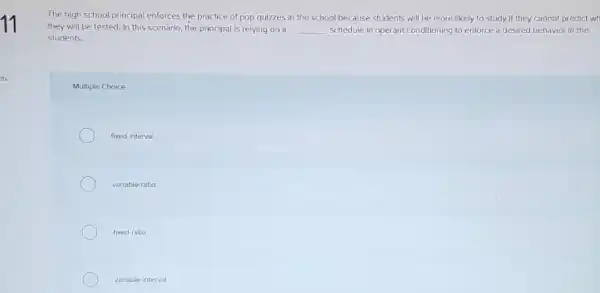 The high school principal enforces the practice of pop quizzes in the school because students will be more likely to study if they cannot predict wh
they will be tested In this scenario, the principal is relying on a __ schedule in operant conditioning to enforce a desired behavior in the
students
Multiple Choice
fixed interval
variable-ratio
fixediallo
variable interval