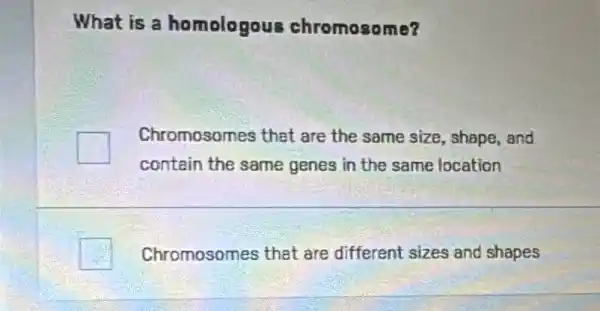 What is a homologous chromosome?
Chromosomes that are the same size , shape,and
contain the same genes in the same location
Chromosomes that are different sizes and shapes