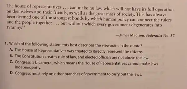 The house of representatives __
can make no law which will not have its full operation
on themselves and their friends, as well as the great mass of society. This has always
been deemed one of the strongest bonds by which human policy can connect the rulers
and the people together __ but without which every government degenerates into
tyranny.9s
James Madison, Federalist No . 57
1. Which of the following statements best describes the viewpoint in the quote?
A. The House of Representatives was created to directly represent the citizens.
B. The Constitution creates rule of law, and elected officials are not above the law.
C. Congress is bicameral, which means the House of Representatives cannot make laws
independently.
D. Congress must rely on other branches of government to carry out the laws.