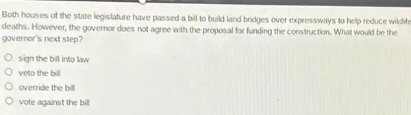 Both houses of the state legislature have passed a bill to build land bridges over expressways to help reduce wildlife
deaths. However, the governor does not agree with the proposal for funding the construction. What would be the
governor's next step?
sign the bill into law
veto the bill
override the bill
vote against the bill