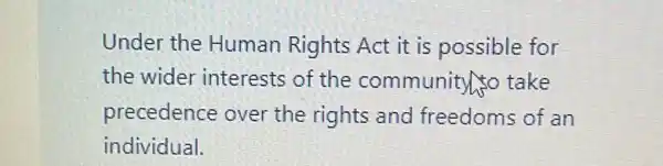 Under the Human Rights Act it is possible for
the wider interests of the community to take
precedence over the rights and freedoms of an
individual.