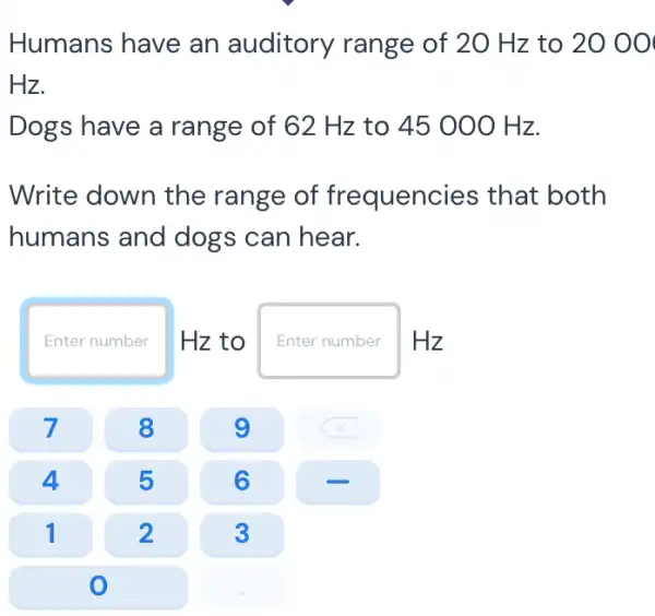 Humans have an auditory range of 20 Hz to 20 00
Hz.
Dogs have a range of 62 Hz to 45 000 Hz.
Write down the range of frequencies that both
humans and dogs can hear.
Enter number Hz to Enter n number Hz