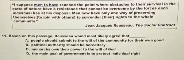 "I suppose men to have reached the point where obstacles to their survival in the
state of nature have a resistance that cannot be overcome by the forces each
individual has at his disposal. Men now have only one way of preserving
themselves:[to join with others] to surrender [their)rights to the whole
community."
Jean Jacque's Rousseau The Social Contract
11. Based on this passage, Rousseau would most likely agree that __
A. people should submit to the will of the community for their own good
B. political authority should be hereditary
C. monarchs owe their power to the will of God
D. the main goal of government is to protect individual right